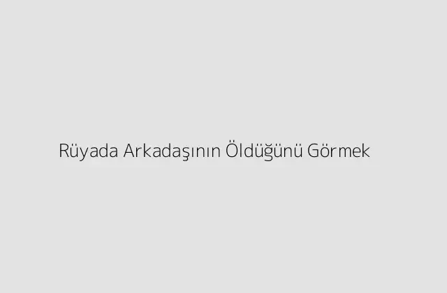 Rüyada Arkadaşının Öldüğünü Görmek