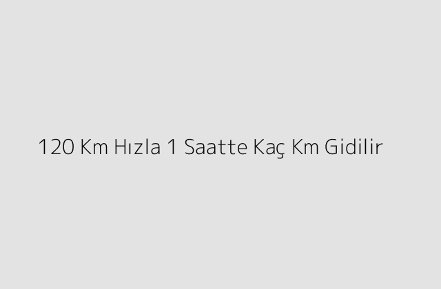 120 Km Hızla 1 Saatte Kaç Km Gidilir