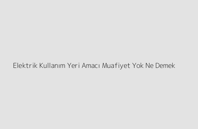 Elektrik Kullanım Yeri Amacı Muafiyet Yok Ne Demek