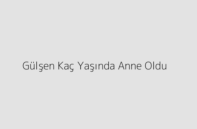 Gülşen Kaç Yaşında Anne Oldu