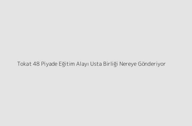 Tokat 48 Piyade Eğitim Alayı Usta Birliği Nereye Gönderiyor